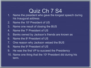 1.

Quiz Ch 7 S4

Name the president who gave the longest speech during
his Inaugural address
2. Name the 10th President of US
3. Name one result of closing the BUS
4. Name the 7th President of US
5. Banks owned by Jackson’s friends are known as
6. Name the 8th President of US
7. One reason why Jackson vetoed the BUS
8. Name the 9th President of US
9. He was the first VP to succeed the Presidency
10. Name one thing that the 10th President did during his
term.

 