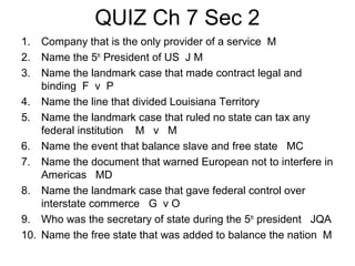 QUIZ Ch 7 Sec 2
1.
2.
3.

Company that is the only provider of a service M
Name the 5th President of US J M
Name the landmark case that made contract legal and
binding F v P
4. Name the line that divided Louisiana Territory
5. Name the landmark case that ruled no state can tax any
federal institution M v M
6. Name the event that balance slave and free state MC
7. Name the document that warned European not to interfere in
Americas MD
8. Name the landmark case that gave federal control over
interstate commerce G v O
9. Who was the secretary of state during the 5th president JQA
10. Name the free state that was added to balance the nation M

 