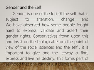 Gender and the Self
Gender is one of the loci 0f the self that is
subject to alteration, change and
We have observed how some people fought
hard to express, validate and assert their
gender rights. Conservatives frown upon this
and insist on the biological. From the point of
view of the social sciences and the self , it is
important to give one the leeway o find,
express and live his destiny. This forms part of
selfhood that one cannot just dismiss.
 