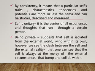  By consistency, it means that a particular self’s
traits , characteristics, tendencies, and
potentials are more or less the sama and can
be studies, described and measured.
 Sef is unitary- it is the center of all experiences
and thoughts that run through a certain
person.
 Being private – suggests that self is isolated
from the external world, living within its own,
however we see the clash between the self and
the external reality- that one can see that the
self is always at the mercy of the external
circumstances that bump and collide with it.
 
