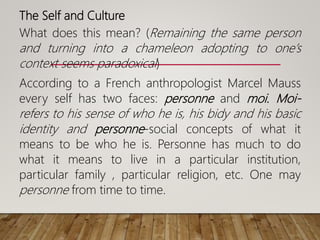 The Self and Culture
What does this mean? (Remaining the same person
and turning into a chameleon adopting to one’s
context seems paradoxical)
According to a French anthropologist Marcel Mauss
every self has two faces: personne and moi. Moi-
refers to his sense of who he is, his bidy and his basic
identity and personne-social concepts of what it
means to be who he is. Personne has much to do
what it means to live in a particular institution,
particular family , particular religion, etc. One may
personne from time to time.
 