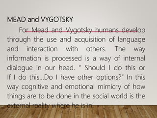 MEAD and VYGOTSKY
For Mead and Vygotsky humans develop
through the use and acquisition of language
and interaction with others. The way
information is processed is a way of internal
dialogue in our head. “ Should I do this or
If I do this…Do I have other options?” In this
way cognitive and emotional mimicry of how
things are to be done in the social world is the
external reality where he is in.
 
