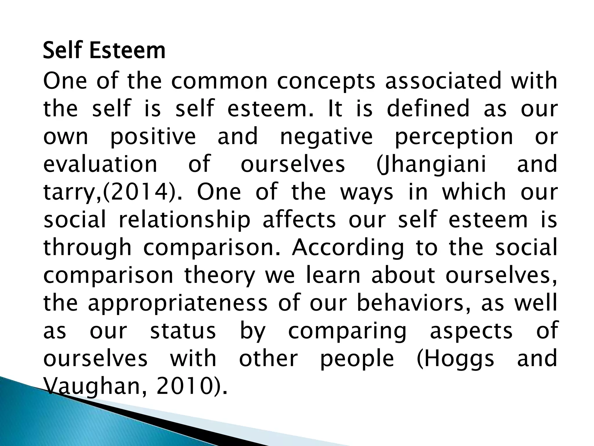 Self Esteem
One of the common concepts associated with
the self is self esteem. It is defined as our
own positive and negative perception or
evaluation of ourselves (Jhangiani and
tarry,(2014). One of the ways in which our
social relationship affects our self esteem is
through comparison. According to the social
comparison theory we learn about ourselves,
the appropriateness of our behaviors, as well
as our status by comparing aspects of
ourselves with other people (Hoggs and
Vaughan, 2010).
 