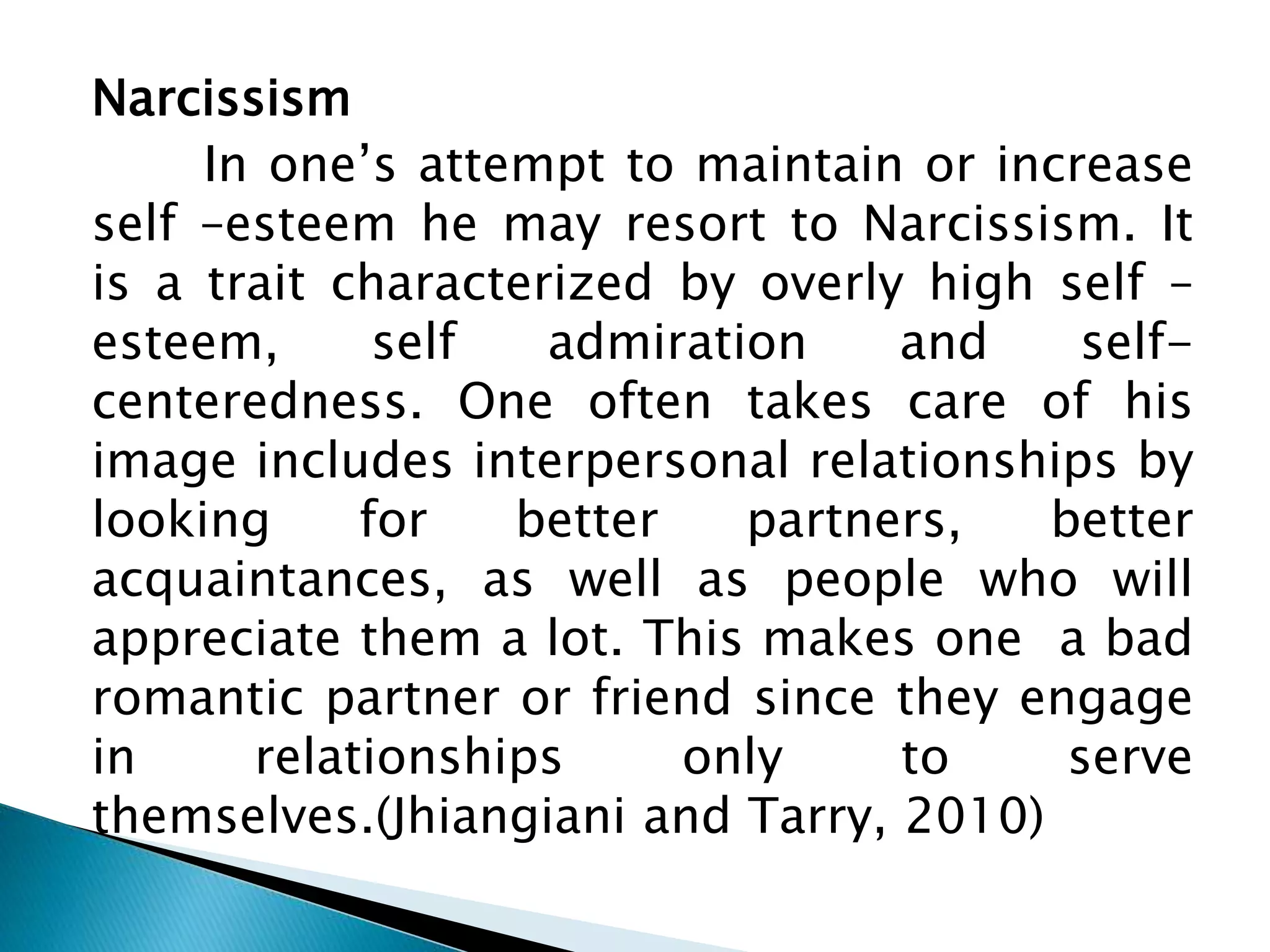 Narcissism
In one’s attempt to maintain or increase
self –esteem he may resort to Narcissism. It
is a trait characterized by overly high self –
esteem, self admiration and self-
centeredness. One often takes care of his
image includes interpersonal relationships by
looking for better partners, better
acquaintances, as well as people who will
appreciate them a lot. This makes one a bad
romantic partner or friend since they engage
in relationships only to serve
themselves.(Jhiangiani and Tarry, 2010)
 