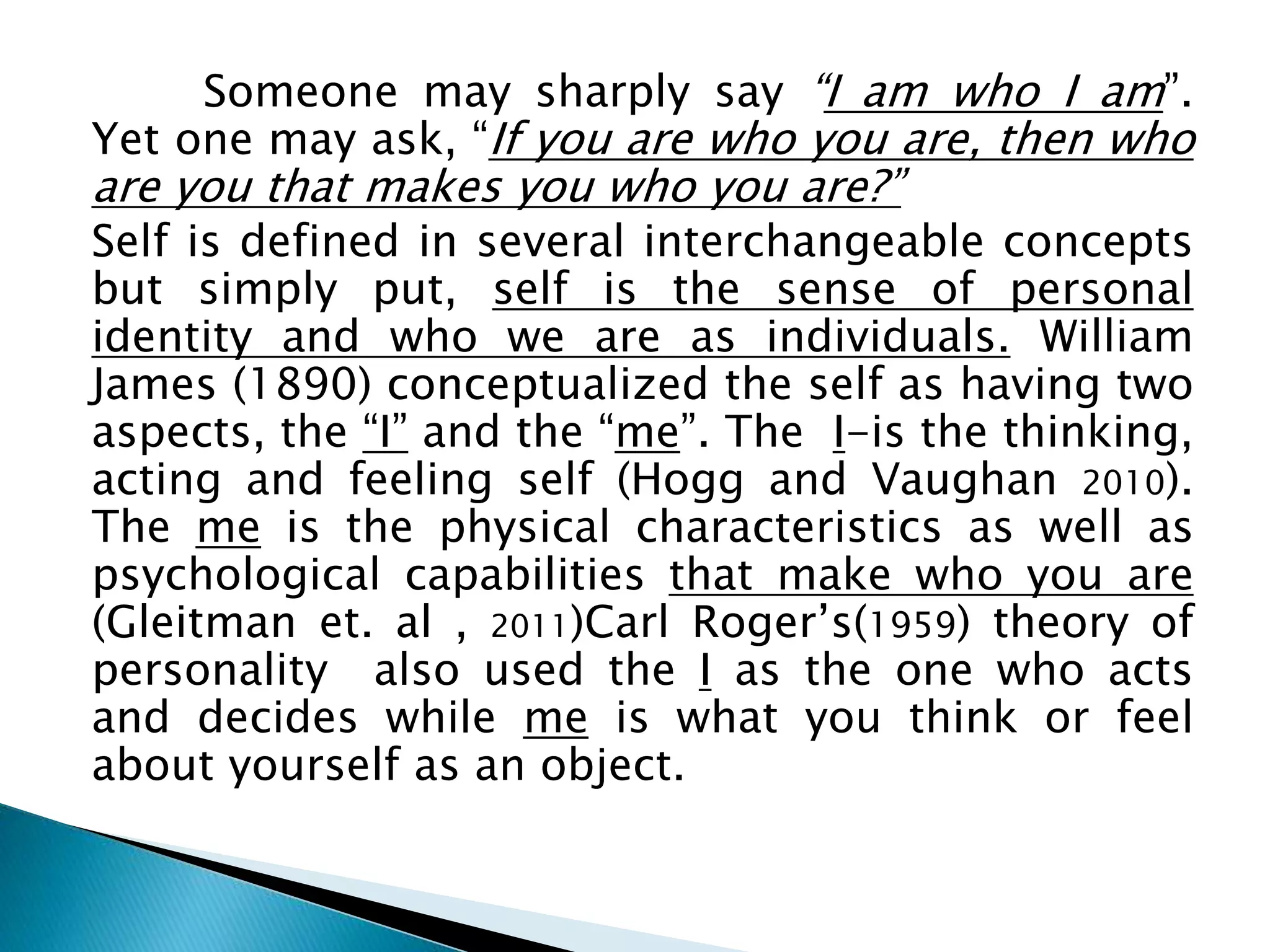 Someone may sharply say “I am who I am”.
Yet one may ask, “If you are who you are, then who
are you that makes you who you are?”
Self is defined in several interchangeable concepts
but simply put, self is the sense of personal
identity and who we are as individuals. William
James (1890) conceptualized the self as having two
aspects, the “I” and the “me”. The I-is the thinking,
acting and feeling self (Hogg and Vaughan 2010).
The me is the physical characteristics as well as
psychological capabilities that make who you are
(Gleitman et. al , 2011)Carl Roger’s(1959) theory of
personality also used the I as the one who acts
and decides while me is what you think or feel
about yourself as an object.
 