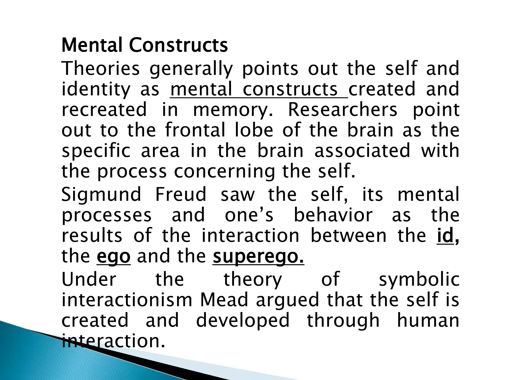 Mental Constructs
Theories generally points out the self and
identity as mental constructs created and
recreated in memory. Researchers point
out to the frontal lobe of the brain as the
specific area in the brain associated with
the process concerning the self.
Sigmund Freud saw the self, its mental
processes and one’s behavior as the
results of the interaction between the id,
the ego and the superego.
Under the theory of symbolic
interactionism Mead argued that the self is
created and developed through human
interaction.
 