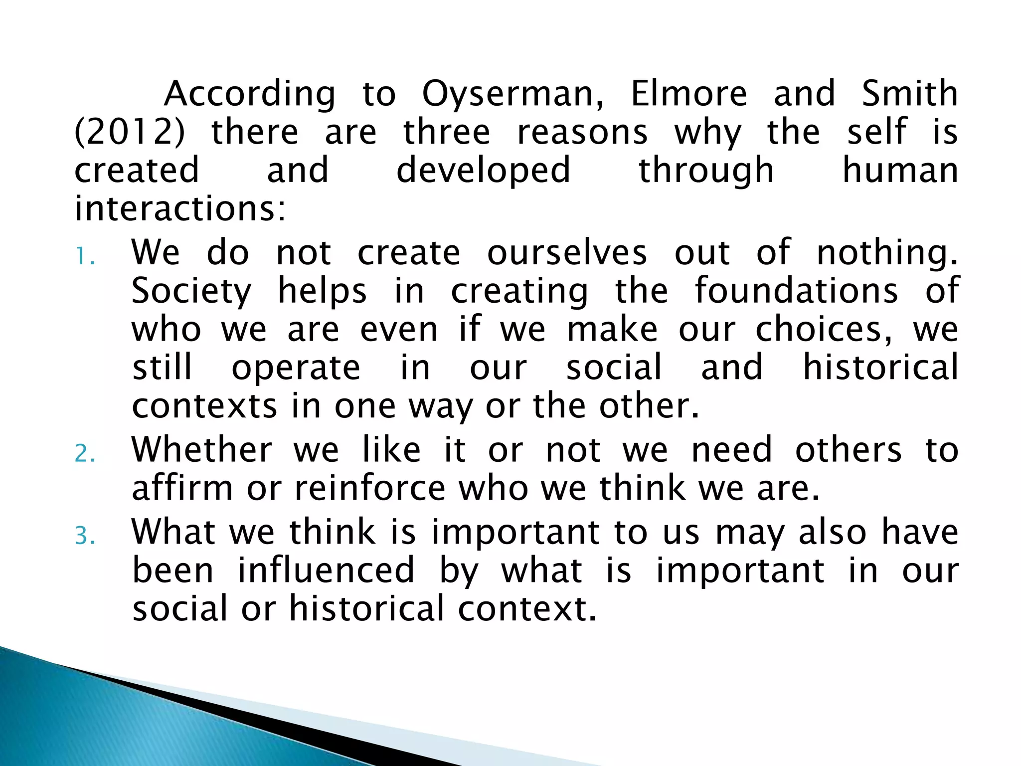 According to Oyserman, Elmore and Smith
(2012) there are three reasons why the self is
created and developed through human
interactions:
1. We do not create ourselves out of nothing.
Society helps in creating the foundations of
who we are even if we make our choices, we
still operate in our social and historical
contexts in one way or the other.
2. Whether we like it or not we need others to
affirm or reinforce who we think we are.
3. What we think is important to us may also have
been influenced by what is important in our
social or historical context.
 
