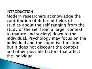 INTRODUCTION
Modern researchers acknowledge the
contribution of different fields of
studies about the self ranging from the
study of the self from a larger context
to (nature and society) down to the
individual. Psychology may focus on the
individual and the cognitive functions
but it does not discount the context
and other possible factors that affect
the individual.
 