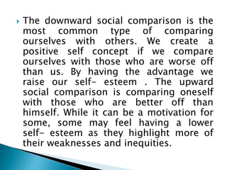  The downward social comparison is the
most common type of comparing
ourselves with others. We create a
positive self concept if we compare
ourselves with those who are worse off
than us. By having the advantage we
raise our self- esteem . The upward
social comparison is comparing oneself
with those who are better off than
himself. While it can be a motivation for
some, some may feel having a lower
self- esteem as they highlight more of
their weaknesses and inequities.
 