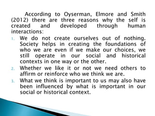 According to Oyserman, Elmore and Smith
(2012) there are three reasons why the self is
created and developed through human
interactions:
1. We do not create ourselves out of nothing.
Society helps in creating the foundations of
who we are even if we make our choices, we
still operate in our social and historical
contexts in one way or the other.
2. Whether we like it or not we need others to
affirm or reinforce who we think we are.
3. What we think is important to us may also have
been influenced by what is important in our
social or historical context.
 