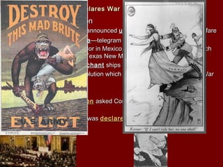 VI. The Untied States Declares WarVI. The Untied States Declares War
A. German ProvocationA. German Provocation
1.1. January 31 kaiser announcedJanuary 31 kaiser announced unrestrictedunrestricted submarinesubmarine warfarewarfare
2.2. ZimmermanZimmerman NoteNote—telegram from German minister to the—telegram from German minister to the
German ambassador in Mexico, it proposed an alliance in whichGerman ambassador in Mexico, it proposed an alliance in which
Mexico would get Texas New Mexico and Arizona backMexico would get Texas New Mexico and Arizona back
3.3. four unarmedfour unarmed merchantmerchant ships sunk killing 36ships sunk killing 36
4.4. RussiaRussia had a revolution which the monarch was abolished (Warhad a revolution which the monarch was abolished (War
for Democracyfor Democracy
B. America ActsB. America Acts
1.1. April 2, 1917April 2, 1917 WilsonWilson asked Congress to declare war on theasked Congress to declare war on the
Central PowersCentral Powers
2.2. few days later war wasfew days later war was declareddeclared
 
