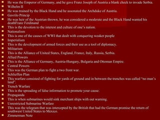  He was the Emperor of Germany, and he gave Franz Joseph of Austria a blank check to invade Serbia.He was the Emperor of Germany, and he gave Franz Joseph of Austria a blank check to invade Serbia.
 Wilhelm IIWilhelm II
 He was trained by the Black Hand and he assonated the Archduke of Austria.He was trained by the Black Hand and he assonated the Archduke of Austria.
 Gavrilo PrincipGavrilo Princip
 He was heir of the Austrian thrown, he was considered a moderate and the Black Hand wanted hisHe was heir of the Austrian thrown, he was considered a moderate and the Black Hand wanted his
deathFranz FerdinanddeathFranz Ferdinand
 This is the devotion to the interest and culture of one’s nation.This is the devotion to the interest and culture of one’s nation.
 NationalismNationalism
 This is one of the causes of WWI that dealt with conquering weaker peopleThis is one of the causes of WWI that dealt with conquering weaker people
 ImperialismImperialism
 This is the development of armed forces and their use as a tool of diplomacy.This is the development of armed forces and their use as a tool of diplomacy.
 MilitarismMilitarism
 This is the Alliance of United States, England, France, Italy, Russia, Serbia.This is the Alliance of United States, England, France, Italy, Russia, Serbia.
 Allied PowersAllied Powers
 This is the Alliance of Germany, Austria-Hungary, Bulgaria and Ottoman Empire.This is the Alliance of Germany, Austria-Hungary, Bulgaria and Ottoman Empire.
 Central PowersCentral Powers
 This was the German plan to fight a two front war.This was the German plan to fight a two front war.
 Schlieffen PlanSchlieffen Plan
 This warfare consisted of fighting for yards of ground and in between the trenches was called “no man’sThis warfare consisted of fighting for yards of ground and in between the trenches was called “no man’s
land”.land”.
 Trench WarfareTrench Warfare
 This is the spreading of false information to promote your cause.This is the spreading of false information to promote your cause.
 PropagandaPropaganda
 This is when submarines would sink merchant ships with out warning.This is when submarines would sink merchant ships with out warning.
 Unrestricted Submarine WarfareUnrestricted Submarine Warfare
 This was the telegram that was intercepted by the British that had the German promise the return ofThis was the telegram that was intercepted by the British that had the German promise the return of
southwest United States to Mexico.southwest United States to Mexico.
 Zimmerman NoteZimmerman Note
 