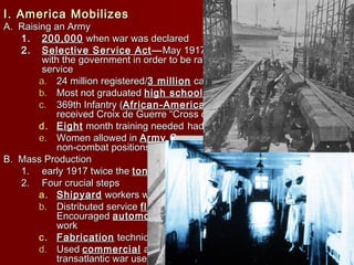 I. America MobilizesI. America Mobilizes
A. Raising an ArmyA. Raising an Army
1.1. 200,000200,000 when war was declaredwhen war was declared
2.2. Selective Service ActSelective Service Act ——May 1917, act required men to registerMay 1917, act required men to register
with the government in order to be randomly selected for militarywith the government in order to be randomly selected for military
serviceservice
a.a. 24 million registered/24 million registered/3 million3 million called upcalled up
b.b. Most not graduatedMost not graduated high schoolhigh school and 1/5 were foreign bornand 1/5 were foreign born
c.c. 369th Infantry (369th Infantry (African-AmericanAfrican-American ) saw most continuous duty and) saw most continuous duty and
received Croix de Guerre “Cross of War”received Croix de Guerre “Cross of War”
d.d. EightEight month training neededmonth training needed had to use fake weapons for traininghad to use fake weapons for training
e.e. Women allowed inWomen allowed in Army CorpsArmy Corps of Nurses and 13,000 workedof Nurses and 13,000 worked
non-combat positionsnon-combat positions
B. Mass ProductionB. Mass Production
1.1. early 1917 twice theearly 1917 twice the tonnagetonnage was sunk than was builtwas sunk than was built
2.2. Four crucial stepsFour crucial steps
a.a. ShipyardShipyard workers were exempted from the draftworkers were exempted from the draft
b.b. Distributed serviceDistributed service flagsflags to families of shipyard workers andto families of shipyard workers and
EncouragedEncouraged automobileautomobile owners to drive shipyard workers toowners to drive shipyard workers to
workwork
c.c. FabricationFabrication techniques, parts built elsewheretechniques, parts built elsewhere
d.d. UsedUsed commercialcommercial andand privateprivate ships and converted them forships and converted them for
transatlantic war usetransatlantic war use
 