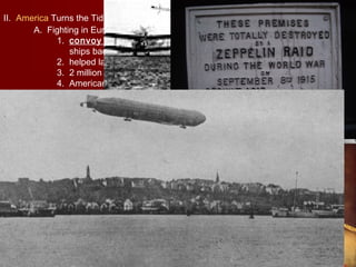 II. America Turns the Tide
A. Fighting in Europe
1. convoy system—heavy guard of destroyers escorted merchant
ships back and forth across the Atlantic in groups
2. helped lay mines from Scotland to Norway
3. 2 million cross the Atlantic (637 died from U-Boats)
4. Americans brought enthusiasm which helped turn the tide
III. Fighting “Over There”
A. Doughboys
1. American Expeditionary Force (AEF)—called doughboys, this
was the name given to the American Army in Europe, they were led
by General John J. Pershing
B. New Weapons
1. Machine gun could fire more bullets per second
2. tank (Somme)
3. airplane (drop bombs and air combat (interrupter gear)), Eddie
Rickinbacker was the most famous American pilot, fought the
“Flying Circus” a German air squadron led by the “Red Baron”
Manfred von Richtofen
4. Britain used strategic bombings of factories and bases
5. Zeppelins were used by Germany for bombings of London
 