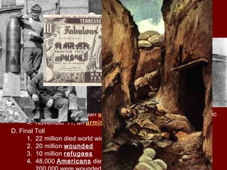 A. Successes
1. victories at Cantigney, Chateau-Thierry, Belleau Wood and
Second
Battle of the Marne stopped German advances
2. Successful offensives at Saint-Mihiel and Meuse-Argonne
B. American War Hero
1. Alvin York from Tennessee
a. Conscientious objector—person who opposes war on
moral
ground
b. Killed 25 Germans and with six others captured 132
Germans
C. Collapse of Germany
1. November 3, 1918, Austria-Hungary surrenders
2. German sailors commit mutiny
3. November 9, German socialists established a German republic
4. November 11, an armistice, or truce, was signed at 11 A.M.
D. Final Toll
1. 22 million died world wide (half civilian)
2. 20 million wounded
3. 10 million refugees
4. 48,000 Americans died in Battle, 62,000 died of disease and
 