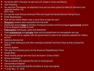  He led the AEF in Europe, he also led U.S. troops in Cuba and Mexico.He led the AEF in Europe, he also led U.S. troops in Cuba and Mexico.
 John PershingJohn Pershing
 He was from Tennessee, he objected to the war but when joined he killed 25 German’s andHe was from Tennessee, he objected to the war but when joined he killed 25 German’s and
captured another 132.captured another 132.
Alvin YorkAlvin York
 He was the most famous American Pilot who fought the famed German Flying Circus.He was the most famous American Pilot who fought the famed German Flying Circus.
 Eddie RickinbackerEddie Rickinbacker
 How did the United States raise a naval force to fight the war?How did the United States raise a naval force to fight the war?
a.a. ShipyardShipyard workers were exempted from the draftworkers were exempted from the draft
b.b. Distributed serviceDistributed service flagsflags to families of shipyard workers and Encouragedto families of shipyard workers and Encouraged automobileautomobile ownersowners
to drive shipyard workers to workto drive shipyard workers to work
c.c. FabricationFabrication techniques, parts built elsewheretechniques, parts built elsewhere
d.d. UsedUsed commercialcommercial andand privateprivate ships and converted them for transatlantic war useships and converted them for transatlantic war use
 This required men to register with the government in order to be randomly selected for militaryThis required men to register with the government in order to be randomly selected for military
service.service.
 Selective Service ActSelective Service Act
 This is when destroyers and other warships protected merchant ships as they crossed theThis is when destroyers and other warships protected merchant ships as they crossed the
Atlantic.Atlantic.
 Convoy SystemConvoy System
 This was the nickname given for the American Expeditionary Force.This was the nickname given for the American Expeditionary Force.
 Dough BoysDough Boys
 What minority groups won the Croix de Guerre “Cross of War”.What minority groups won the Croix de Guerre “Cross of War”.
 African AmericansAfrican Americans
 This is a person that opposes the war on moral ground.This is a person that opposes the war on moral ground.
 Conscientious ObjectorConscientious Objector
 This was the exact time that the armistice or truce was signed.This was the exact time that the armistice or truce was signed.
 11 A.M. Nov. 11, 191811 A.M. Nov. 11, 1918
 