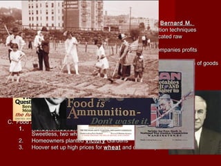 I. Congress Gives Power to WilsonI. Congress Gives Power to Wilson
A. War Industries BoardA. War Industries Board
1.1. War Industries BoardWar Industries Board (WIB)—under the control of(WIB)—under the control of Bernard M.Bernard M.
BaruchBaruch, encouraged companies to use mass-production techniques, encouraged companies to use mass-production techniques
to increase output and set production quotas and allocated rawto increase output and set production quotas and allocated raw
materialsmaterials
2. applied price controls only at the2. applied price controls only at the wholesalewholesale level, companies profitslevel, companies profits
soared (chemicals, meatpacking, oil and steel)soared (chemicals, meatpacking, oil and steel)
3.3. Railroad AdministrationRailroad Administration —controlled railroads and transportation of goods—controlled railroads and transportation of goods
4.4. Fuel AdministrationFuel Administration —monitored coal supplies and rationed—monitored coal supplies and rationed
gasoline and heating oilgasoline and heating oil
5. March 19185. March 1918 daylight-savingdaylight-saving time was adoptedtime was adopted
B. War EconomyB. War Economy
1.1. incomes grew but that was offset by the risingincomes grew but that was offset by the rising foodfood andand housinghousing costscosts
2.2. unionsunions grew because of the “sped ups”, poor conditions and child laborgrew because of the “sped ups”, poor conditions and child labor
3.3. National War Labor BoardNational War Labor Board —established 8 hour work day, stop of child—established 8 hour work day, stop of child
labor, told strike to stop or “Work or Fight”labor, told strike to stop or “Work or Fight”
C. Food AdministrationC. Food Administration
1.1. Herbert HooverHerbert Hoover , Belgium Relief, conserved food resources (1 meatless, 1, Belgium Relief, conserved food resources (1 meatless, 1
Sweetless, two wheatless and two porkless days)Sweetless, two wheatless and two porkless days)
2.2. Homeowners plantedHomeowners planted VictoryVictory GardensGardens
3.3. Hoover set up high prices forHoover set up high prices for wheatwheat and other staplesand other staples
 