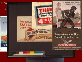 II. Selling the WarII. Selling the War
A. War Financing ($33.5 Billion)
1. 1/3 raised through taxes including the progressive tax
2. war-profits tax, higher taxes on tobacco, liquor and luxury goods
3. 4 Liberty Loan (Bonds) and 1 Victory Bond
B. Committee on Public Information
1. Committee on Public Information—headed by George Creel
was a propaganda agency which was designed to influence
people’s thoughts and actions
2. paintings, sculptures etc. promoting the war
3. “Four Minute Men” gave spoke of draft, rationing etc.
4. printing 25 million copies “How the War Came to America”
5. though it promoted patriotism it inflamed hatred and violation of
civil liberties of immigrants
 
