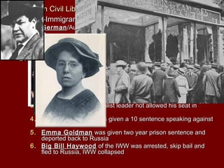 III. Attacks on Civil Liberties IncreaseIII. Attacks on Civil Liberties Increase
A. Anti-Immigrant HysteriaA. Anti-Immigrant Hysteria
1.1. GermanGerman/Austrian-Hungary picked on the most/Austrian-Hungary picked on the most
2.2. GermanGerman music, books language bannedmusic, books language banned
3.3. flogging/hazing went onflogging/hazing went on
4.4. GermanGerman food names changedfood names changed
B. Espionage and Sedition ActsB. Espionage and Sedition Acts
1.1. Espionage and Sedition ActsEspionage and Sedition Acts —a person could be fined up—a person could be fined up
to $10,000 and sentence to 20 years in jail for interfering withto $10,000 and sentence to 20 years in jail for interfering with
the war effort or saying anything disloyal, profane or abusivethe war effort or saying anything disloyal, profane or abusive
about the American Government and war effortabout the American Government and war effort
2.2. violated 1st Amendmentviolated 1st Amendment SchenckSchenck v. United States allowedv. United States allowed
U.S. to suspend rights in times of warU.S. to suspend rights in times of war
3.3. Victor BergerVictor Berger a Socialist leader not allowed his seat ina Socialist leader not allowed his seat in
CongressCongress
4.4. Eugene V. DebsEugene V. Debs was given a 10 sentence speaking againstwas given a 10 sentence speaking against
war and draftwar and draft
5.5. Emma GoldmanEmma Goldman was given two year prison sentence andwas given two year prison sentence and
deported back to Russiadeported back to Russia
6.6. Big Bill HaywoodBig Bill Haywood of the IWW was arrested, skip bail andof the IWW was arrested, skip bail and
fled to Russia, IWW collapsedfled to Russia, IWW collapsed
 