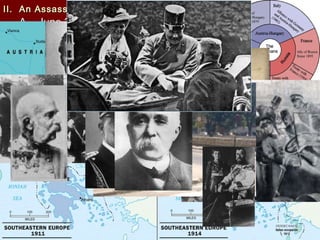 II. An Assassination Leads to WarII. An Assassination Leads to War
A. June 28, 1914A. June 28, 1914
1.1. Balkan Peninsula was known as “Balkan Peninsula was known as “the powder keg of Europethe powder keg of Europe ””
2.2. RussiaRussia wanted access andwanted access and GermanyGermany hoped for rail link withhoped for rail link with
OttomansOttomans
3.3. Serbia wanted influence overSerbia wanted influence over BosniaBosnia which was under Austrianwhich was under Austrian
controlcontrol
4.4. ArchdukeArchduke Franz FerdinandFranz Ferdinand , heir to Austrian thrown visited, heir to Austrian thrown visited
SarajevoSarajevo
5.5. Gavrilo PrincipGavrilo Princip stepped from crowd and shot the wifestepped from crowd and shot the wife SophieSophie
Chotek and the ArchdukeChotek and the Archduke
6.6. conspirators were from theconspirators were from the Black HandBlack Hand and were trained byand were trained by
SerbiaSerbia
7.7. July 28 Austria-Hungary declares war onJuly 28 Austria-Hungary declares war on SerbiaSerbia
8.8. August 1, Germany declares war onAugust 1, Germany declares war on RussiaRussia
9.9. August 3, Germany declares war onAugust 3, Germany declares war on FranceFrance
10.10. Britain declares war after Germany invadesBritain declares war after Germany invades BelgiumBelgium
 