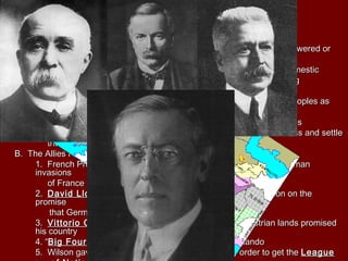I. Wilson Presents His PlanI. Wilson Presents His Plan
A.A. Fourteen PointsFourteen Points
1. There should be no1. There should be no secretsecret treaties amongst nationstreaties amongst nations
2. Freedom of the2. Freedom of the seasseas should be maintained for allshould be maintained for all
3. Tariffs and other3. Tariffs and other economiceconomic barriers among nations should be lowered orbarriers among nations should be lowered or
abolished in order to foster free tradeabolished in order to foster free trade
4.4. ArmsArms should be reduced “to the lowest point consistent with domesticshould be reduced “to the lowest point consistent with domestic
safety, thus lessening the possibility of military responses” duringsafety, thus lessening the possibility of military responses” during
diplomatic crisesdiplomatic crises
5. Colonial policies should consider the interests of the5. Colonial policies should consider the interests of the colonialcolonial peoples aspeoples as
well as the interest ofwell as the interest of imperialistimperialist powerspowers
6. next eight points dealt with6. next eight points dealt with boundaryboundary changes with ethnic groupschanges with ethnic groups
7.7. League of NationsLeague of Nations would provide a forum for nations to discuss and settlewould provide a forum for nations to discuss and settle
their grievances without having to resort to wartheir grievances without having to resort to war
B. The Allies Reject Wilson’s PlanB. The Allies Reject Wilson’s Plan
1. French Premier1. French Premier Georges ClemenceauGeorges Clemenceau went through two Germanwent through two German
invasionsinvasions
of France and wanted Germany weakenedof France and wanted Germany weakened
2.2. David Lloyd GeorgeDavid Lloyd George , British Prime Minister, won reelection on the, British Prime Minister, won reelection on the
promisepromise
that Germany will be punishedthat Germany will be punished
3.3. Vittorio OrlandoVittorio Orlando , Prime Minister of Italy, wanted Austrian lands promised, Prime Minister of Italy, wanted Austrian lands promised
his countryhis country
4. “4. “Big FourBig Four”—Wilson, Clemenceau, George, and Orlando”—Wilson, Clemenceau, George, and Orlando
5. Wilson gave up on most of the Fourteen Points in order to get the5. Wilson gave up on most of the Fourteen Points in order to get the LeagueLeague
 