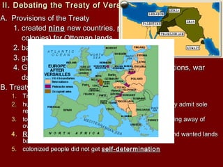 II. Debating the Treaty of VersaillesII. Debating the Treaty of Versailles
A. Provisions of the TreatyA. Provisions of the Treaty
1. created1. created ninenine new countries,new countries, mandatemandate system (temporarysystem (temporary
colonies) for Ottoman landscolonies) for Ottoman lands
2. barred Germany from maintaining2. barred Germany from maintaining armyarmy
3. gave France3. gave France Alsace-LorraineAlsace-Lorraine
4. Germany to pay4. Germany to pay $33 Billion$33 Billion dollars in reparations, wardollars in reparations, war
damages, to the Alliesdamages, to the Allies
B. Treaty WeaknessesB. Treaty Weaknesses
1.1. Treaty did not have the strength for a lastingTreaty did not have the strength for a lasting peacepeace
2.2. humiliated Germany,humiliated Germany, war-guiltwar-guilt clause, forced Germany admit soleclause, forced Germany admit sole
responsibility for starting WWIresponsibility for starting WWI
3.3. too high oftoo high of reparationsreparations , lacked resources with the taking away of, lacked resources with the taking away of
oversea possessionsoversea possessions
4.4. RussiaRussia (Soviet Union) lost more land than Germany and wanted lands(Soviet Union) lost more land than Germany and wanted lands
backback
5.5. colonized people did not getcolonized people did not get self-determinationself-determination
 