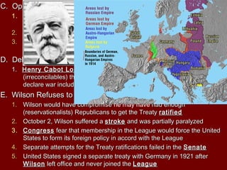 C. Opposition to the TreatyC. Opposition to the Treaty
1.1. Herbert HooverHerbert Hoover thought it was too harsh and there would bethought it was too harsh and there would be
economic consequenceseconomic consequences
2.2. Others felt it was a sell out for ImperialismOthers felt it was a sell out for Imperialism
3.3. Goes from having many Poles living inGoes from having many Poles living in GermanyGermany to manyto many GermansGermans
living in Polandliving in Poland
D. Debate Over the League of NationsD. Debate Over the League of Nations
1.1. Henry Cabot LodgeHenry Cabot Lodge was had of conservative senatorswas had of conservative senators
(irreconcilables) that wanted the constitutional right for Congress to(irreconcilables) that wanted the constitutional right for Congress to
declare war included in the Treatydeclare war included in the Treaty
E. Wilson Refuses to CompromiseE. Wilson Refuses to Compromise
1.1. Wilson would have compromiseWilson would have compromise he may have had enoughhad enough
(reservationalists) Republicans to get the Treaty(reservationalists) Republicans to get the Treaty ratifiedratified
2.2. October 2, Wilson suffered aOctober 2, Wilson suffered a strokestroke and was partially paralyzedand was partially paralyzed
3.3. CongressCongress fear that membership in the League would force the Unitedfear that membership in the League would force the United
States to form its foreign policy in accord with the LeagueStates to form its foreign policy in accord with the League
4.4. Separate attempts for the Treaty ratifications failed in theSeparate attempts for the Treaty ratifications failed in the SenateSenate
5.5. United States signed a separate treaty with Germany in 1921 afterUnited States signed a separate treaty with Germany in 1921 after
WilsonWilson left office and never joined theleft office and never joined the LeagueLeague
 