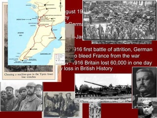 B. BattlesB. Battles
1.1. TannenbergTannenberg August 1914 Germany destroys a millionAugust 1914 Germany destroys a million
man Russian Armyman Russian Army
2.2. YpresYpres, May 1915 Germany first used Chemical, May 1915 Germany first used Chemical
weaponsweapons
3.3. GallipoliGallipoli, April 1915-Jan. 1916 Britain fails to open, April 1915-Jan. 1916 Britain fails to open
supply line to Russiasupply line to Russia
4.4. VerdunVerdun, Feb.-July 1916 first battle of attrition, German, Feb.-July 1916 first battle of attrition, German
commanders hoped to bleed France from the warcommanders hoped to bleed France from the war
5.5. SommeSomme, July-Nov. 1916 Britain lost 60,000 in one day, July-Nov. 1916 Britain lost 60,000 in one day
worst single day loss in British Historyworst single day loss in British History
 