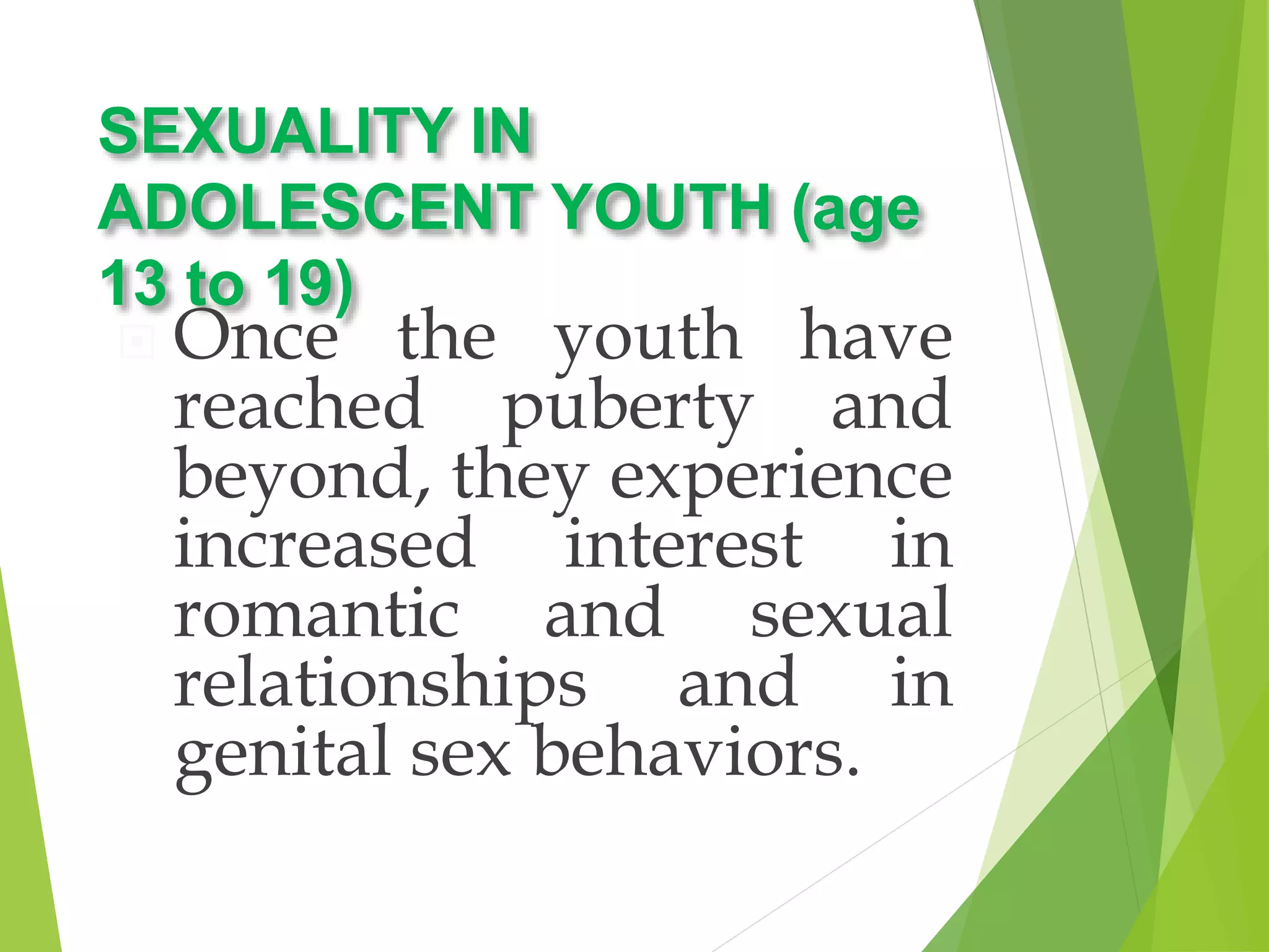 SEXUALITY IN
ADOLESCENT YOUTH (age
13 to 19)
 Once the youth have
reached puberty and
beyond, they experience
increased interest in
romantic and sexual
relationships and in
genital sex behaviors.
 