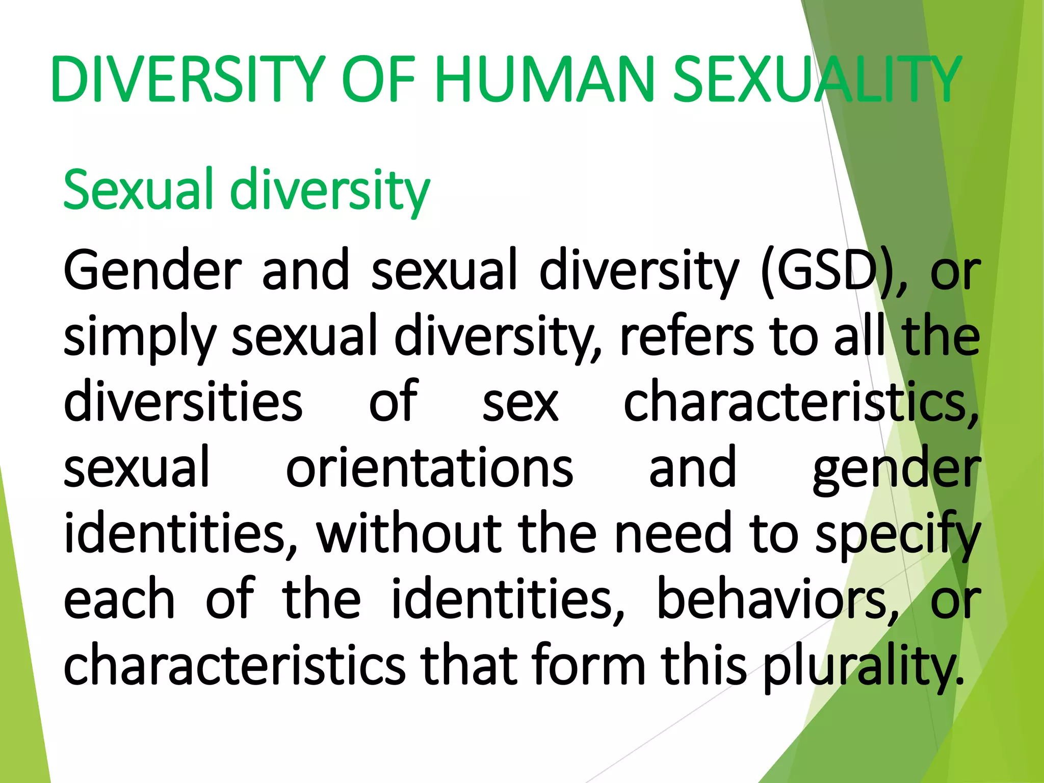 DIVERSITY OF HUMAN SEXUALITY
Sexual diversity
Gender and sexual diversity (GSD), or
simply sexual diversity, refers to all the
diversities of sex characteristics,
sexual orientations and gender
identities, without the need to specify
each of the identities, behaviors, or
characteristics that form this plurality.
 