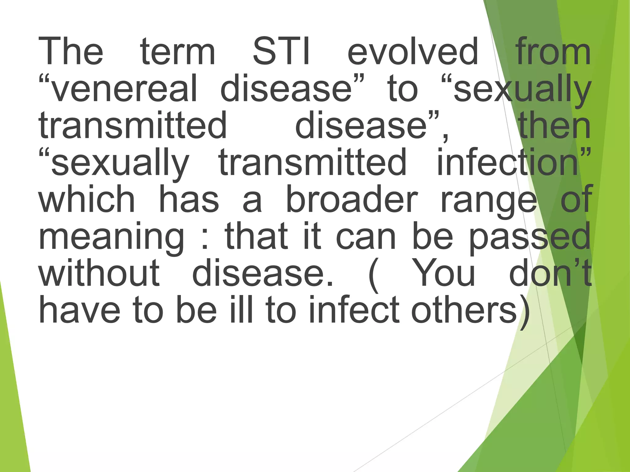 The term STI evolved from
“venereal disease” to “sexually
transmitted disease”, then
“sexually transmitted infection”
which has a broader range of
meaning : that it can be passed
without disease. ( You don’t
have to be ill to infect others)
 