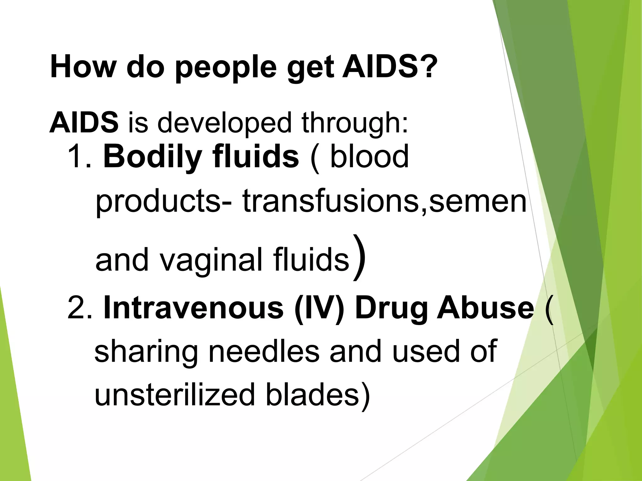 How do people get AIDS?
AIDS is developed through:
1. Bodily fluids ( blood
products- transfusions,semen
and vaginal fluids)
2. Intravenous (IV) Drug Abuse (
sharing needles and used of
unsterilized blades)
 