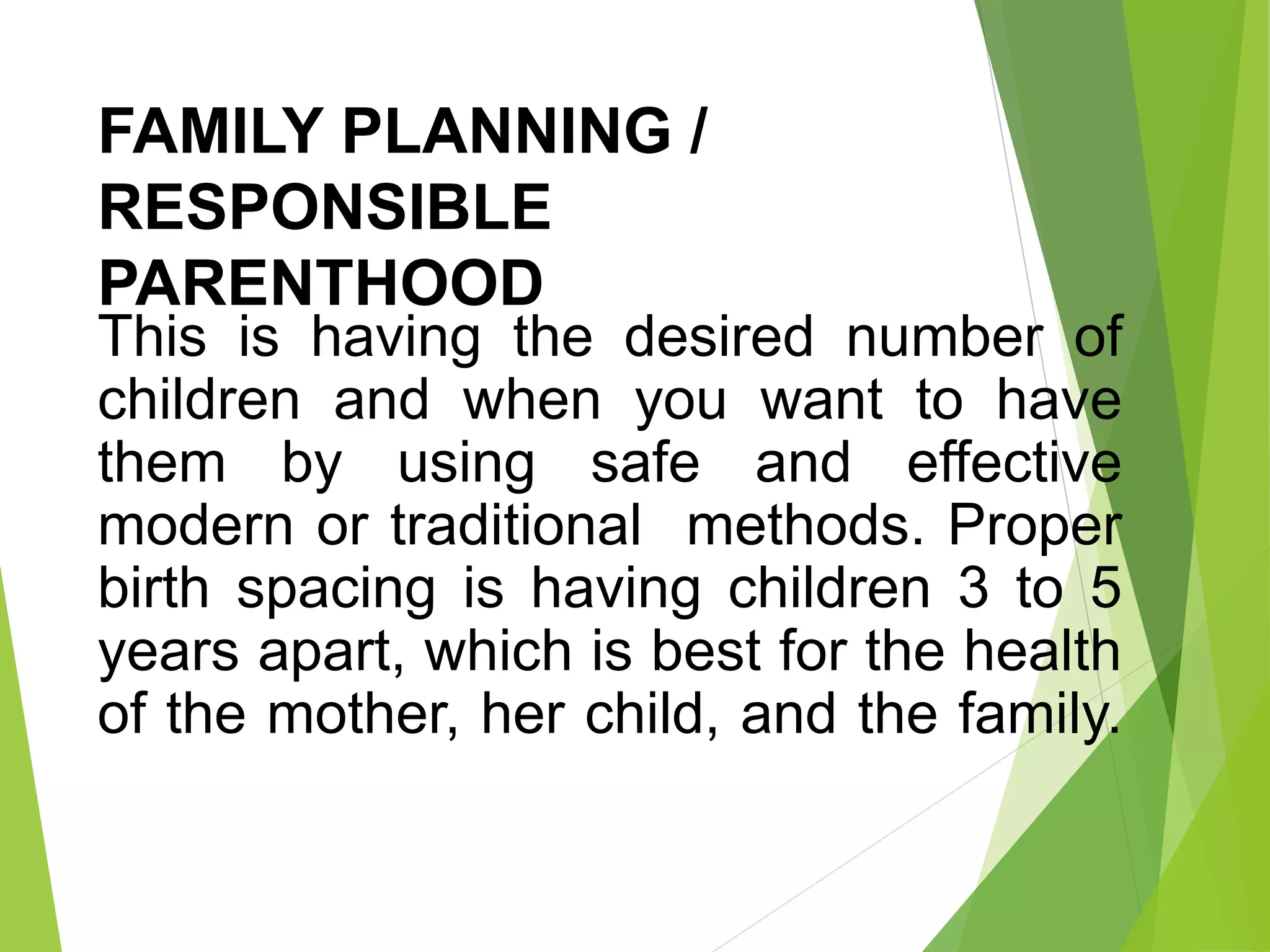FAMILY PLANNING /
RESPONSIBLE
PARENTHOOD
This is having the desired number of
children and when you want to have
them by using safe and effective
modern or traditional methods. Proper
birth spacing is having children 3 to 5
years apart, which is best for the health
of the mother, her child, and the family.
 