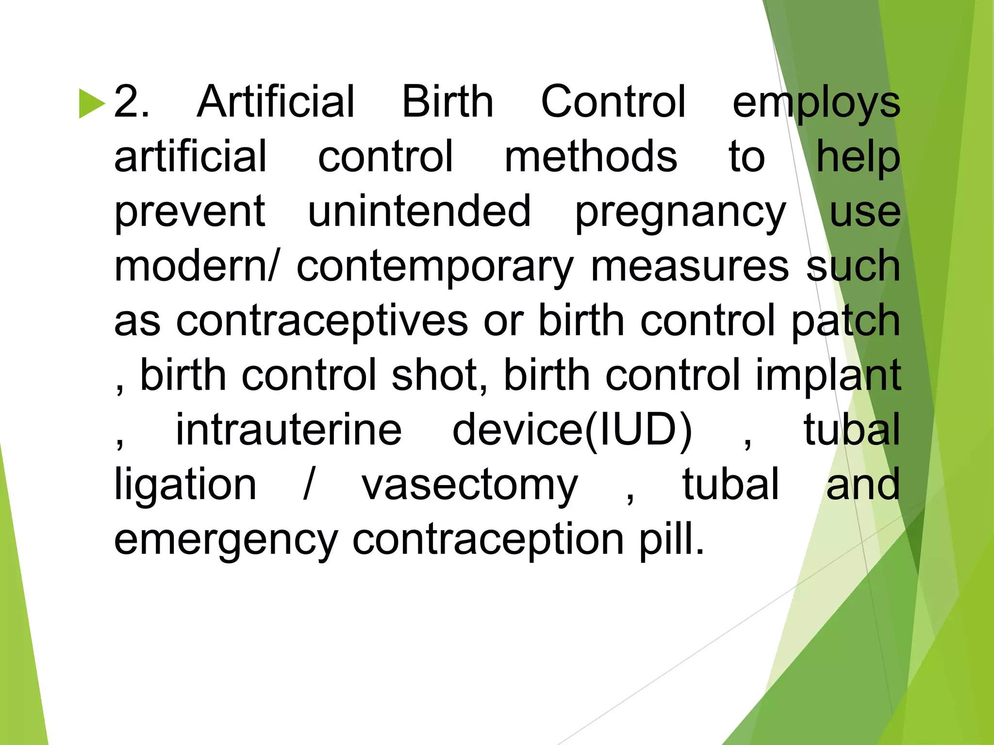 2. Artificial Birth Control employs
artificial control methods to help
prevent unintended pregnancy use
modern/ contemporary measures such
as contraceptives or birth control patch
, birth control shot, birth control implant
, intrauterine device(IUD) , tubal
ligation / vasectomy , tubal and
emergency contraception pill.
 