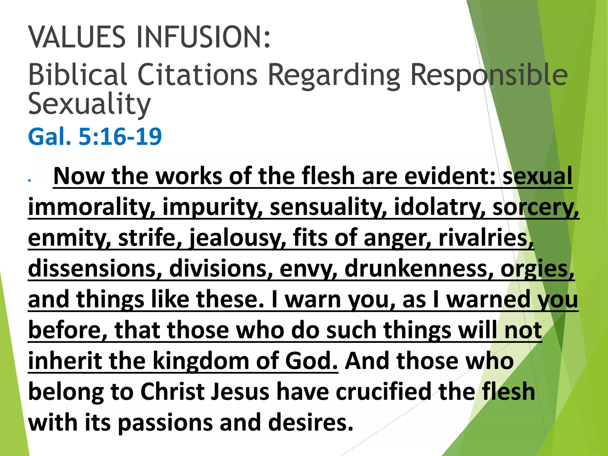 VALUES INFUSION:
Biblical Citations Regarding Responsible
Sexuality
Gal. 5:16-19
• Now the works of the flesh are evident: sexual
immorality, impurity, sensuality, idolatry, sorcery,
enmity, strife, jealousy, fits of anger, rivalries,
dissensions, divisions, envy, drunkenness, orgies,
and things like these. I warn you, as I warned you
before, that those who do such things will not
inherit the kingdom of God. And those who
belong to Christ Jesus have crucified the flesh
with its passions and desires.
 