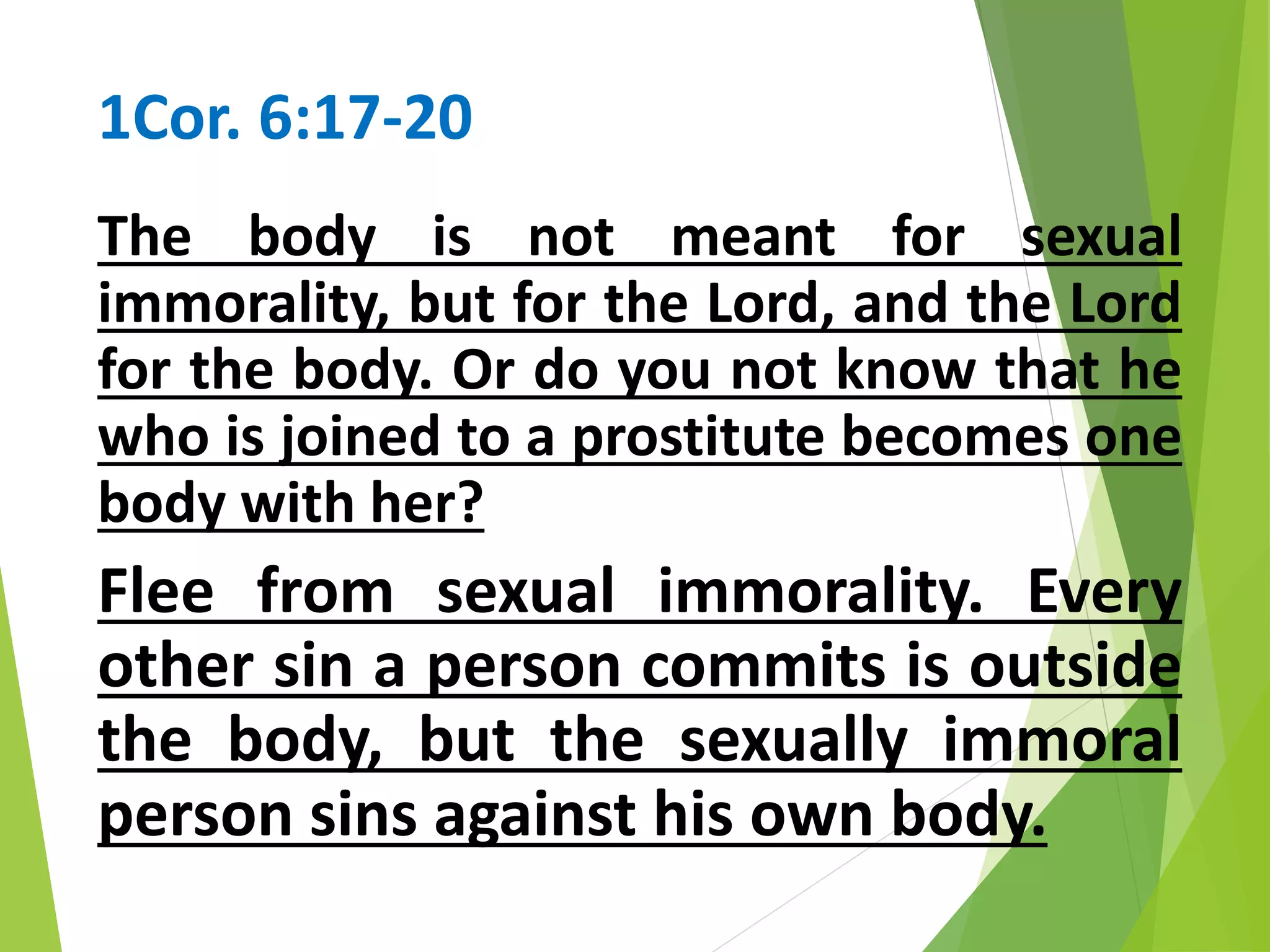 1Cor. 6:17-20
The body is not meant for sexual
immorality, but for the Lord, and the Lord
for the body. Or do you not know that he
who is joined to a prostitute becomes one
body with her?
Flee from sexual immorality. Every
other sin a person commits is outside
the body, but the sexually immoral
person sins against his own body.
 