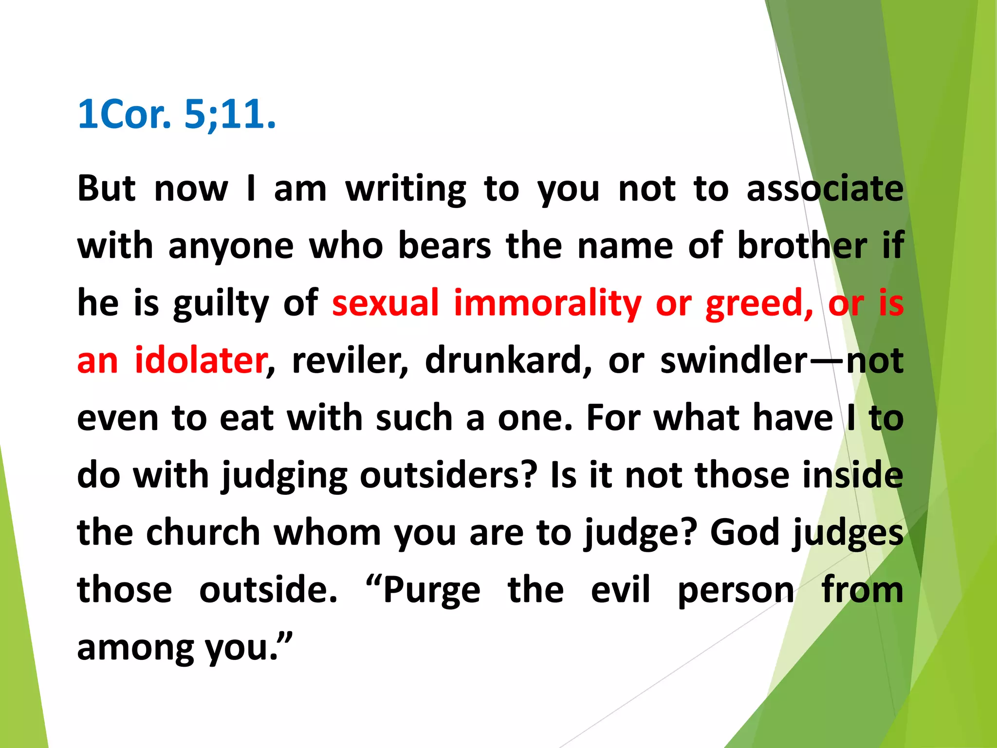 1Cor. 5;11.
But now I am writing to you not to associate
with anyone who bears the name of brother if
he is guilty of sexual immorality or greed, or is
an idolater, reviler, drunkard, or swindler—not
even to eat with such a one. For what have I to
do with judging outsiders? Is it not those inside
the church whom you are to judge? God judges
those outside. “Purge the evil person from
among you.”
 