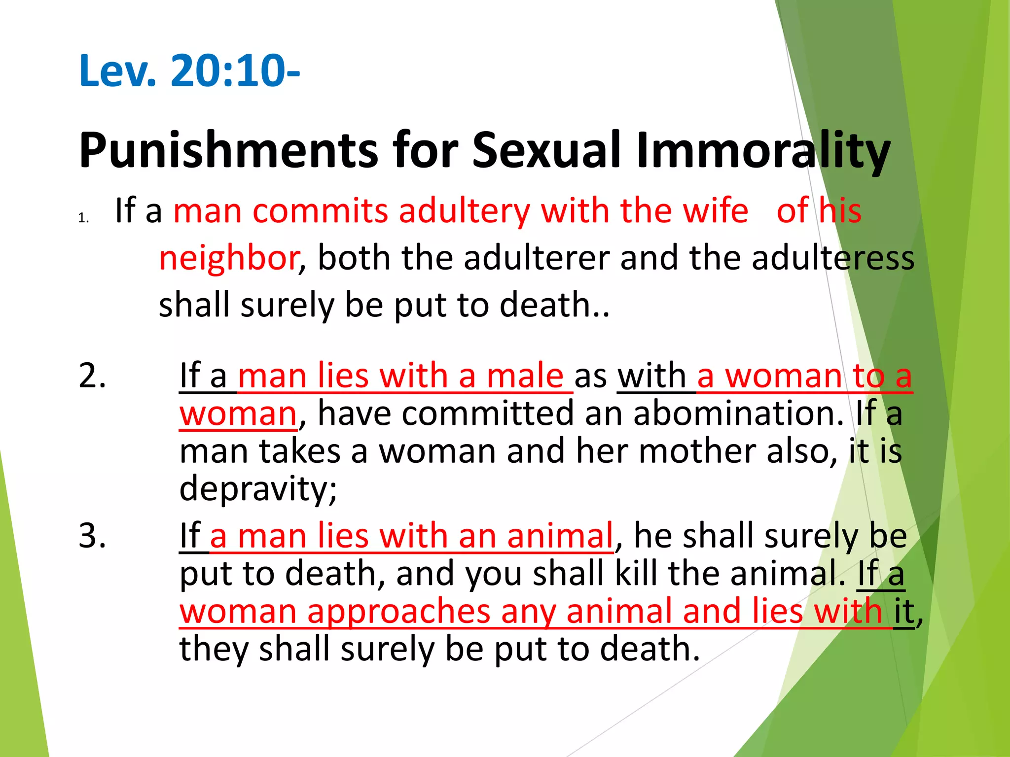 Lev. 20:10-
Punishments for Sexual Immorality
1. If a man commits adultery with the wife of his
neighbor, both the adulterer and the adulteress
shall surely be put to death..
2. If a man lies with a male as with a woman to a
woman, have committed an abomination. If a
man takes a woman and her mother also, it is
depravity;
3. If a man lies with an animal, he shall surely be
put to death, and you shall kill the animal. If a
woman approaches any animal and lies with it,
they shall surely be put to death.
 