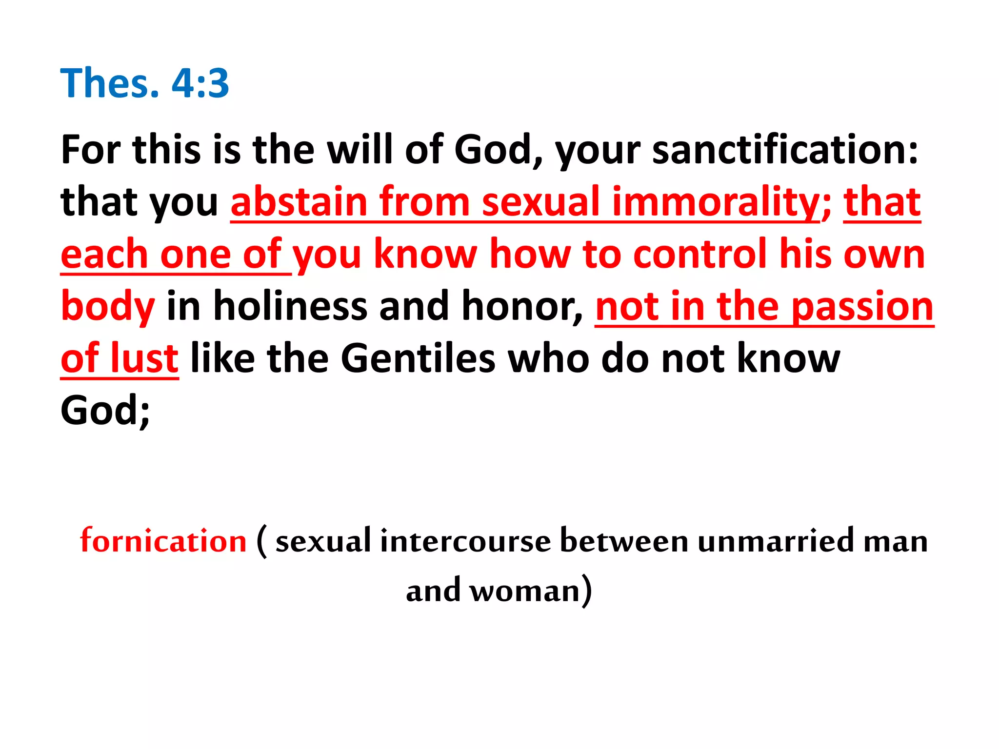 Thes. 4:3
For this is the will of God, your sanctification:
that you abstain from sexual immorality; that
each one of you know how to control his own
body in holiness and honor, not in the passion
of lust like the Gentiles who do not know
God;
fornication ( sexual intercourse between unmarried man
and woman)
 