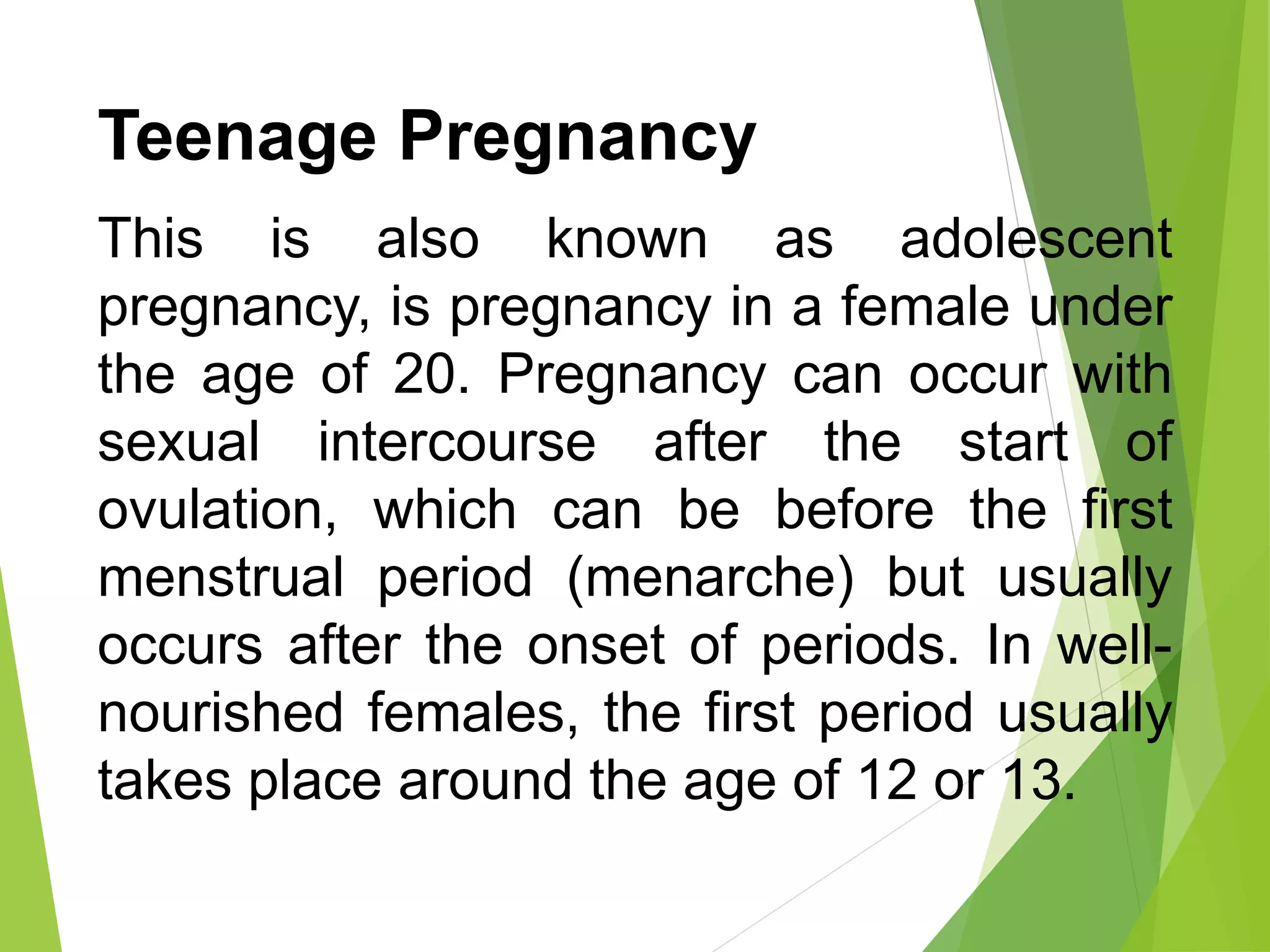 Teenage Pregnancy
This is also known as adolescent
pregnancy, is pregnancy in a female under
the age of 20. Pregnancy can occur with
sexual intercourse after the start of
ovulation, which can be before the first
menstrual period (menarche) but usually
occurs after the onset of periods. In well-
nourished females, the first period usually
takes place around the age of 12 or 13.
 