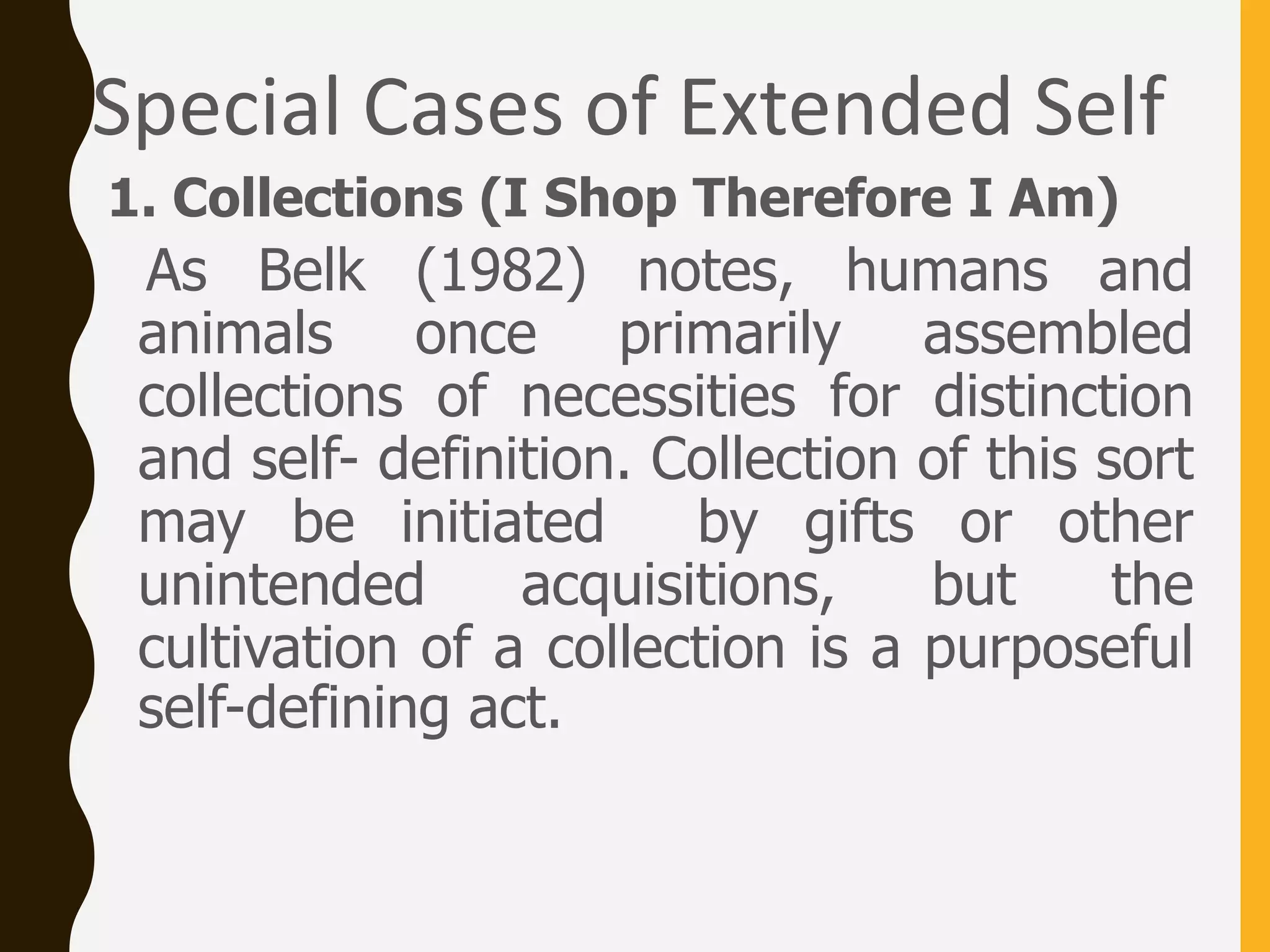 Special Cases of Extended Self
1. Collections (I Shop Therefore I Am)
As Belk (1982) notes, humans and
animals once primarily assembled
collections of necessities for distinction
and self- definition. Collection of this sort
may be initiated by gifts or other
unintended acquisitions, but the
cultivation of a collection is a purposeful
self-defining act.
 