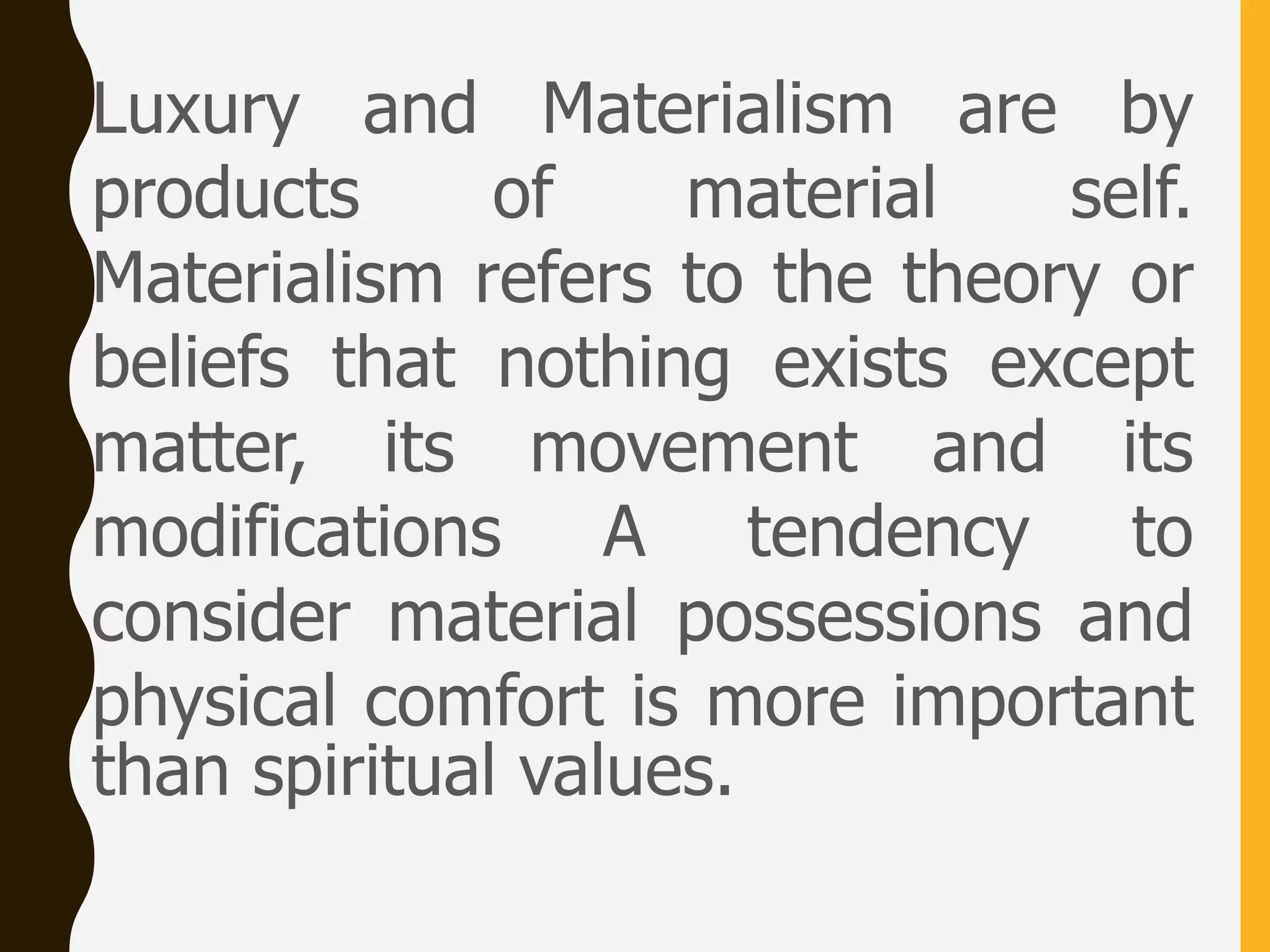 Luxury and Materialism are by
products of material self.
Materialism refers to the theory or
beliefs that nothing exists except
matter, its movement and its
modifications A tendency to
consider material possessions and
physical comfort is more important
than spiritual values.
 