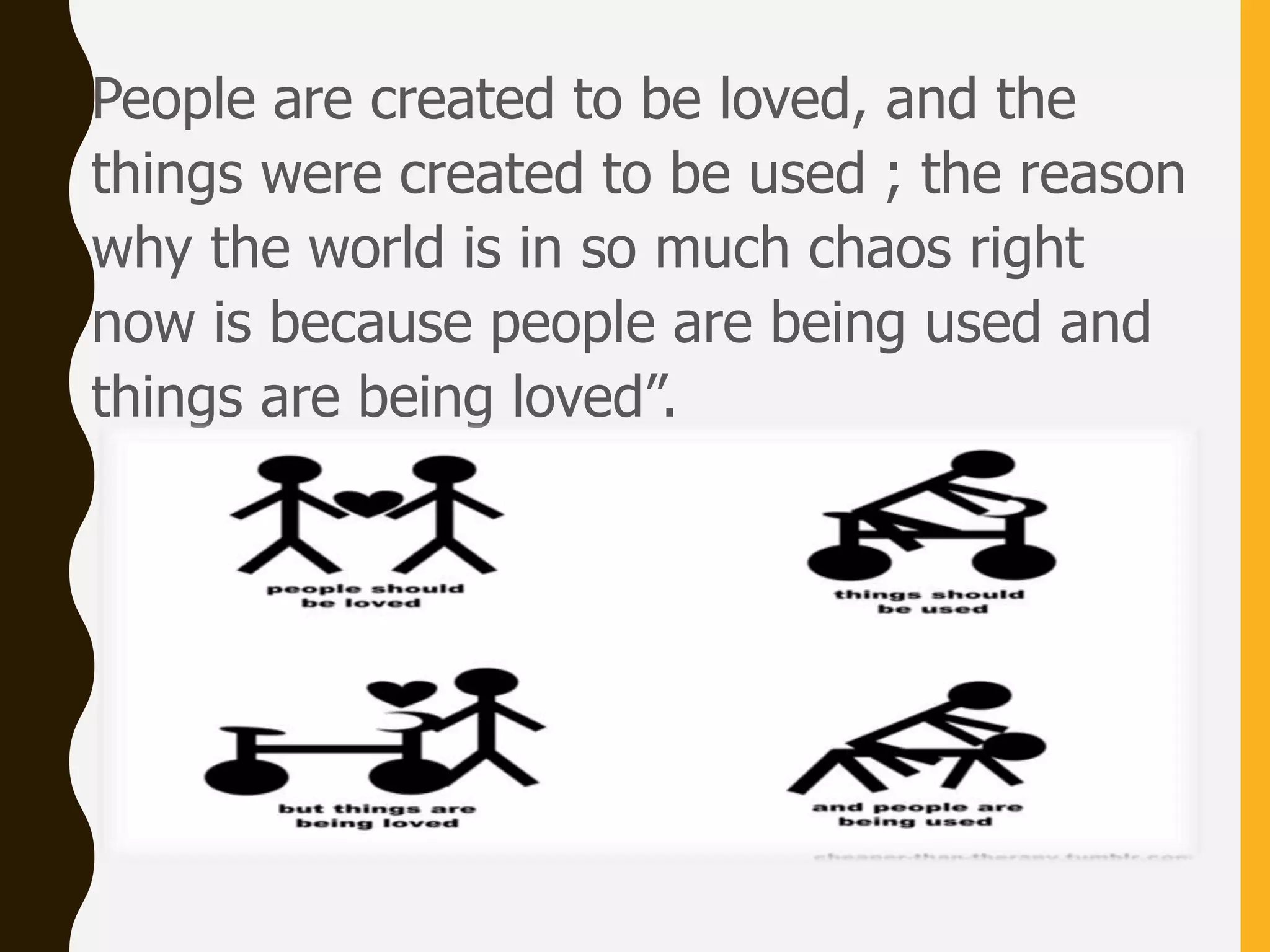 People are created to be loved, and the
things were created to be used ; the reason
why the world is in so much chaos right
now is because people are being used and
things are being loved”.
 
