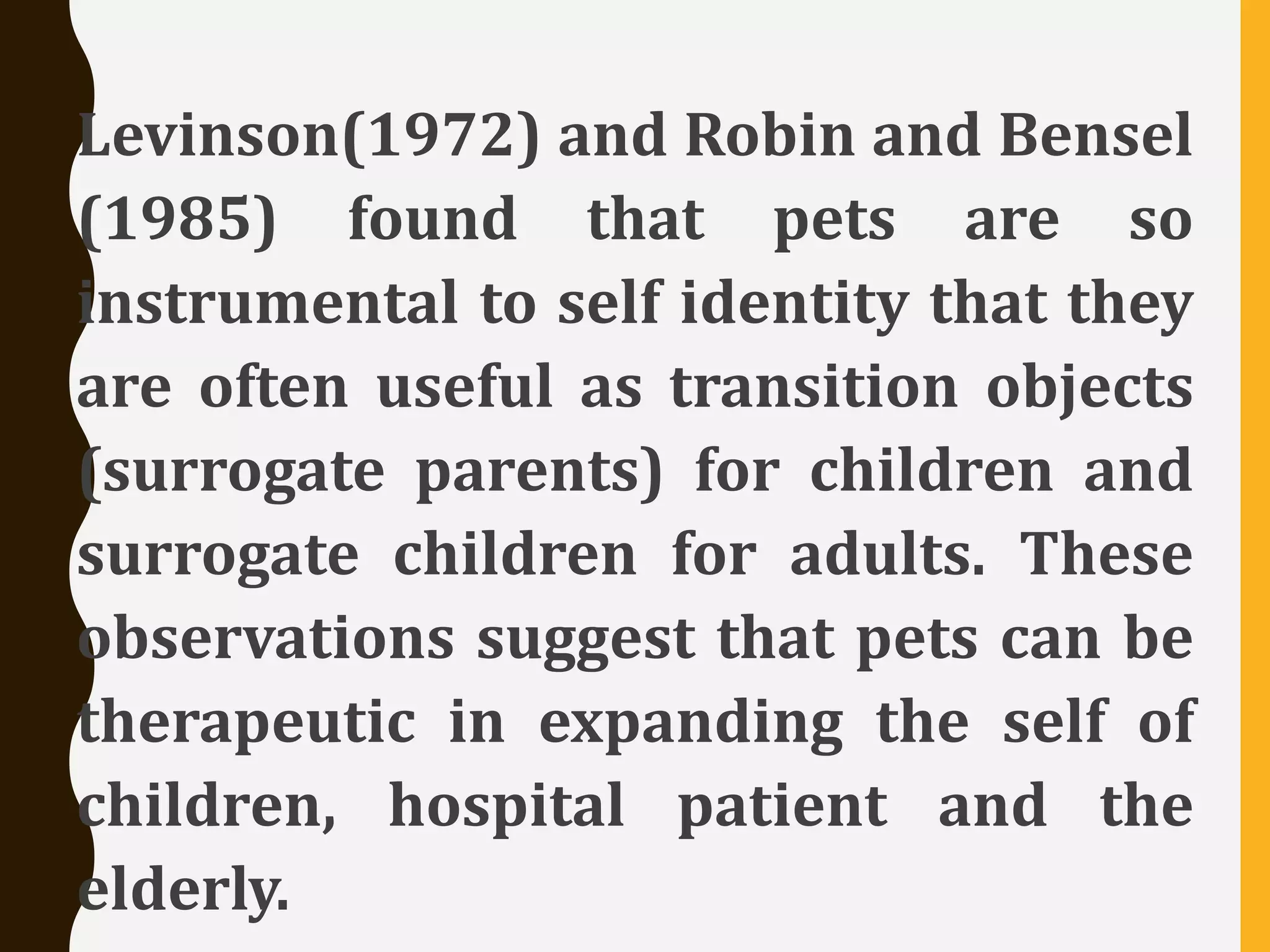 Levinson(1972) and Robin and Bensel
(1985) found that pets are so
instrumental to self identity that they
are often useful as transition objects
(surrogate parents) for children and
surrogate children for adults. These
observations suggest that pets can be
therapeutic in expanding the self of
children, hospital patient and the
elderly.
 