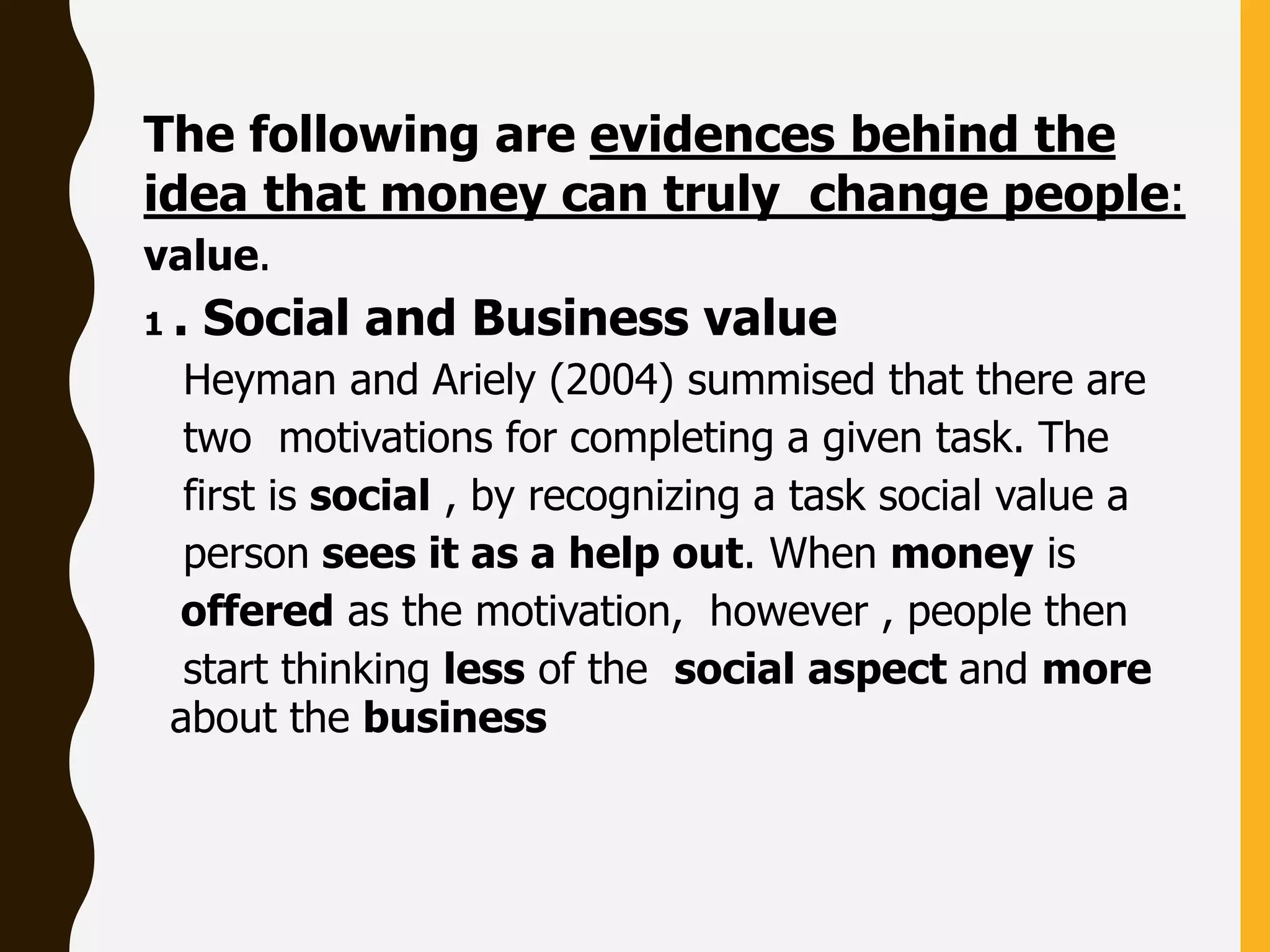 The following are evidences behind the
idea that money can truly change people:
value.
1 . Social and Business value
Heyman and Ariely (2004) summised that there are
two motivations for completing a given task. The
first is social , by recognizing a task social value a
person sees it as a help out. When money is
offered as the motivation, however , people then
start thinking less of the social aspect and more
about the business
 