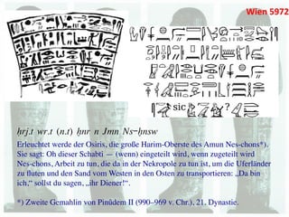 Wien	
  5972	
  




Hrj.t wr.t (n.t) xnr n Jmn Ns-xnsw
Erleuchtet werde der Osiris, die große Harim-Oberste des Amun Nes-chons*). 	

Sie sagt: Oh dieser Schabti — (wenn) eingeteilt wird, wenn zugeteilt wird	

Nes-chons, Arbeit zu tun, die da in der Nekropole zu tun ist, um die Uferländer
zu ﬂuten und den Sand vom Westen in den Osten zu transportieren: „Da bin
ich,“ sollst du sagen, „ihr Diener!“. 	

	

*) Zweite Gemahlin von Pinûdem II (990–969 v. Chr.), 21. Dynastie.	

 