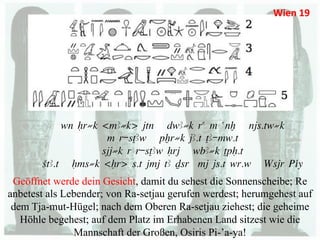 Wien	
  19	
  




            wn Hr≠k <mA≠k> jtn dwA≠k ra m anx njs.tw≠k
                     m r-sTAw pXr≠k jA.t TA-mw.t
                    sjj≠k r r-sTAw Hrj wbA≠k TpH.t
       StA.t Hms≠k <Hr> s.t jmj tA Dsr mj js.t wr.w Wsjr Piy
 Geöffnet werde dein Gesicht, damit du sehest die Sonnenscheibe; Re
anbetest als Lebender; von Ra-setjau gerufen werdest; herumgehest auf
 dem Tja-mut-Hügel; nach dem Oberen Ra-setjau ziehest; die geheime
   Höhle begehest; auf dem Platz im Erhabenen Land sitzest wie die
               Mannschaft der Großen, Osiris Pi-’a-ya!
 