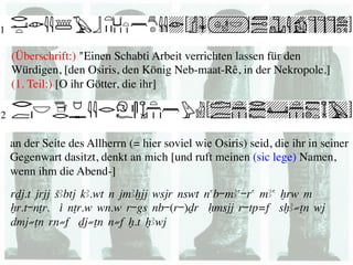 (Überschrift:) "Einen Schabti Arbeit verrichten lassen für den
Würdigen, [den Osiris, den König Neb-maat-Rê, in der Nekropole.] 
(1. Teil:) [O ihr Götter, die ihr] 	





an der Seite des Allherrn (= hier soviel wie Osiris) seid, die ihr in seiner
Gegenwart dasitzt, denkt an mich [und ruft meinen (sic lege) Namen,
wenn ihm die Abend-] 	

rDj.t jrjj SAbtj kA.wt n jmAxjj wsjr nswt nab-mAa-ra mAa xrw m
Xr.t-nTr. i nTr.w wn.w r-gs nb-(r-)Dr Hmsjj r-tp=f sxA≠Tn wj
dmj≠Tn rn≠f Dj≠Tn n≠f x.t xAwj
 