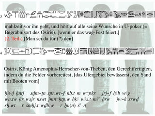 mahlzeit vor ihn gebt, und hört auf alle seine Wünsche in U-poker (=
Begräbnisort des Osiris), [wenn er das wag-Fest feiert.] 
(2. Teil:) [Man sei da für (?) den] 	





Osiris, König Amenophis-Herrscher-von-Theben, den Gerechtfertigten,
indem du die Felder vorbereitest, [das Ufergebiet bewässerst, den Sand
mit Booten vom] 	


xAwj xntj sDm≠Tn spr.wt≠f nb.t m w-pqr jrj≠f HAb wAg
wn.tw Hr wsjr nswt jmn-Htp.w HqA wAs.t mAa xrw jw≠k srwD
sx.wt r smHj.t wDb.w r Xn(n) Sa n
 