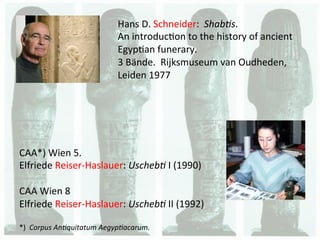 Hans	
  D.	
  Schneider:	
  	
  Shab%s.	
  	
  
                                      An	
  introduc.on	
  to	
  the	
  history	
  of	
  ancient	
  
                                      Egyp.an	
  funerary.	
  	
  
                                      3	
  Bände.	
  	
  Rijksmuseum	
  van	
  Oudheden,	
  
                                      Leiden	
  1977	
  




CAA*)	
  Wien	
  5.	
  	
  
Elfriede	
  Reiser-­‐Haslauer:	
  Uscheb%	
  I	
  (1990)	
  
	
  
CAA	
  Wien	
  8	
  
Elfriede	
  Reiser-­‐Haslauer:	
  Uscheb%	
  II	
  (1992)	
  
	
  
*)	
  	
  Corpus	
  An%quitatum	
  Aegyp%acarum.	
  
	
  
 